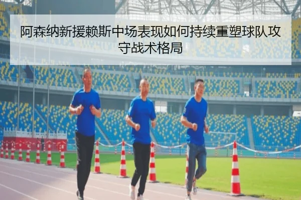 阿森纳新援赖斯中场表现如何持续重塑球队攻守战术格局